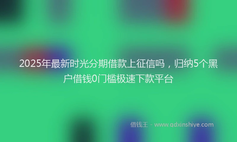 2025年最新时光分期借款上征信吗，归纳5个黑户借钱0门槛极速下款平台
