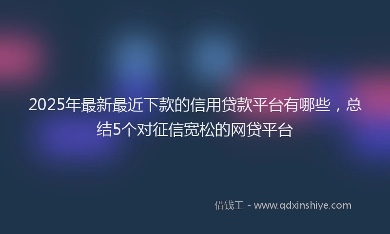 2025年最新最近下款的信用贷款平台有哪些，总结5个对征信宽松的网贷平台