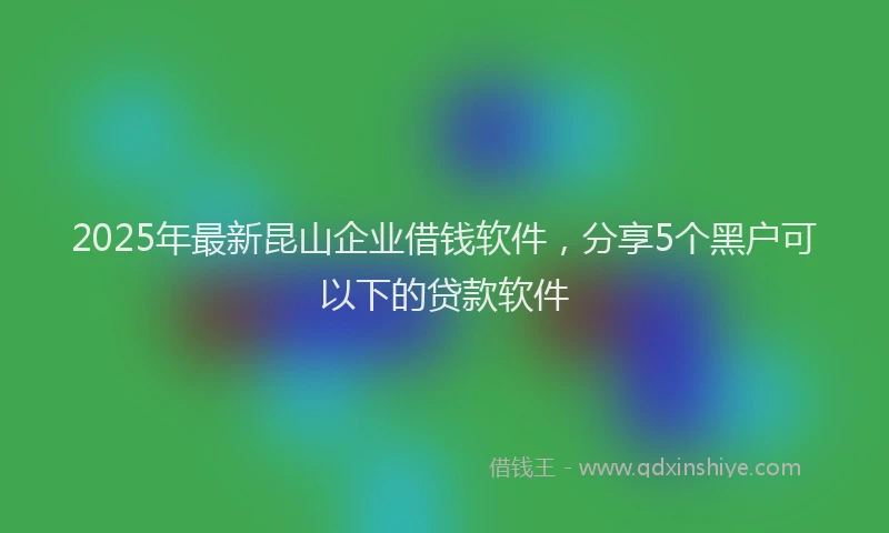 2025年最新昆山企业借钱软件，分享5个黑户可以下的贷款软件