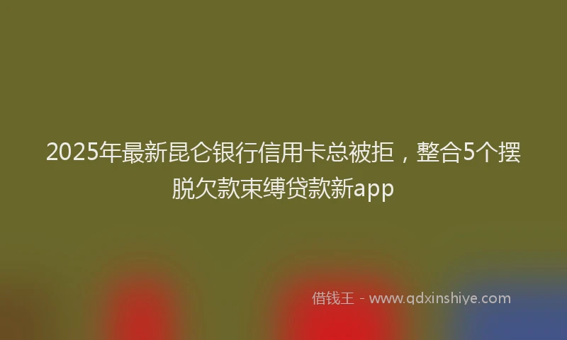 2025年最新昆仑银行信用卡总被拒，整合5个摆脱欠款束缚贷款新app
