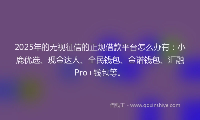 2025年的无视征信的正规借款平台怎么办有：小鹿优选、现金达人、全民钱包、金诺钱包、汇融Pro+钱包等。