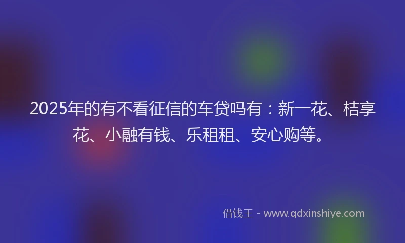 2025年的有不看征信的车贷吗有：新一花、桔享花、小融有钱、乐租租、安心购等。