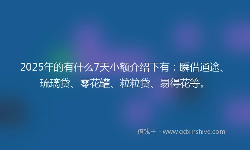 2025年的有什么7天小额介绍下有：瞬借通途、琉璃贷、零花罐、粒粒贷、易得花等。