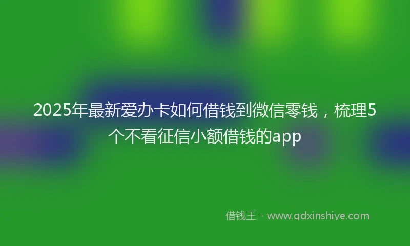 2025年最新爱办卡如何借钱到微信零钱，梳理5个不看征信小额借钱的app