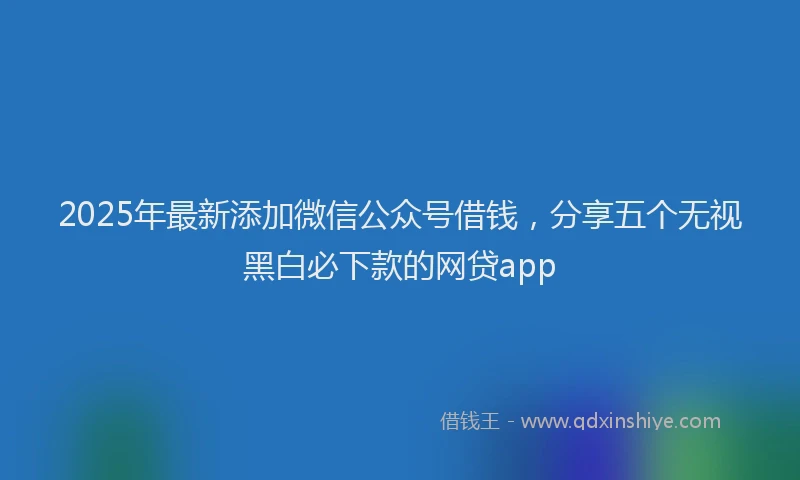 2025年最新添加微信公众号借钱，分享五个无视黑白必下款的网贷app