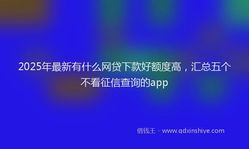 2025年最新有什么网贷下款好额度高，汇总五个不看征信查询的app