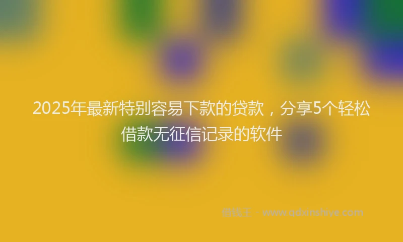 2025年最新特别容易下款的贷款，分享5个轻松借款无征信记录的软件