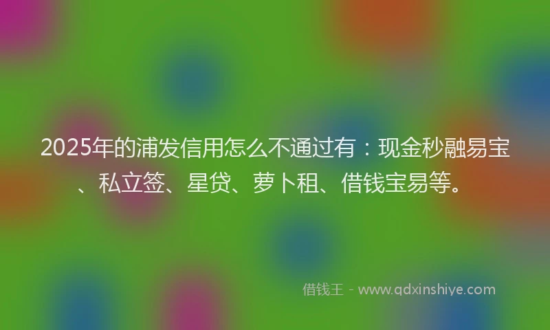 2025年的浦发信用怎么不通过有：现金秒融易宝、私立签、星贷、萝卜租、借钱宝易等。