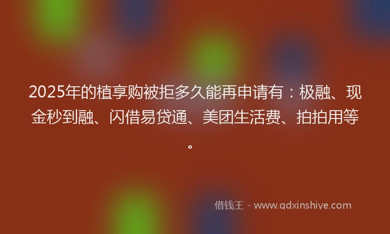 2025年的植享购被拒多久能再申请有：极融、现金秒到融、闪借易贷通、美团生活费、拍拍用等。