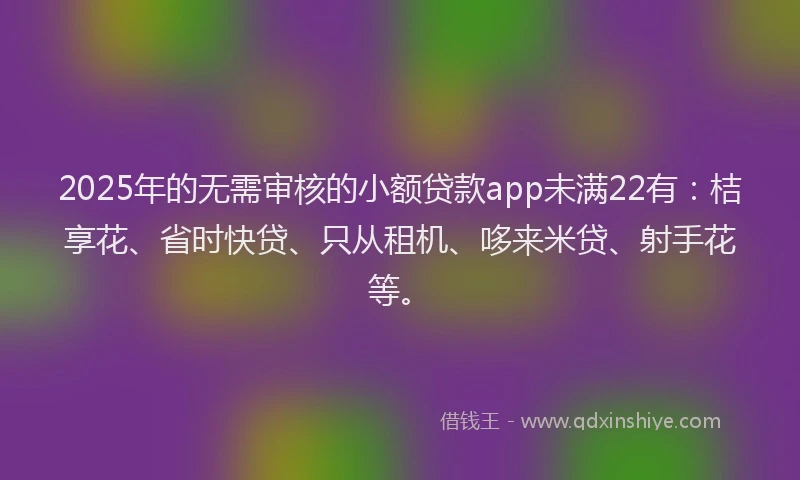 2025年的无需审核的小额贷款app未满22有：桔享花、省时快贷、只从租机、哆来米贷、射手花等。