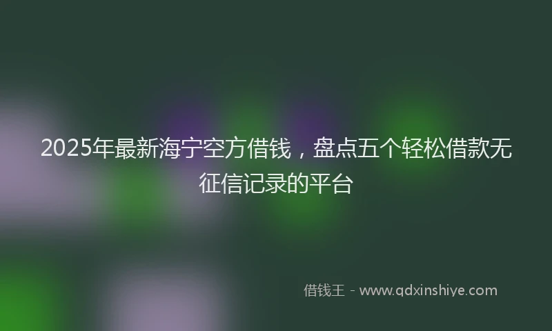 2025年最新海宁空方借钱，盘点五个轻松借款无征信记录的平台