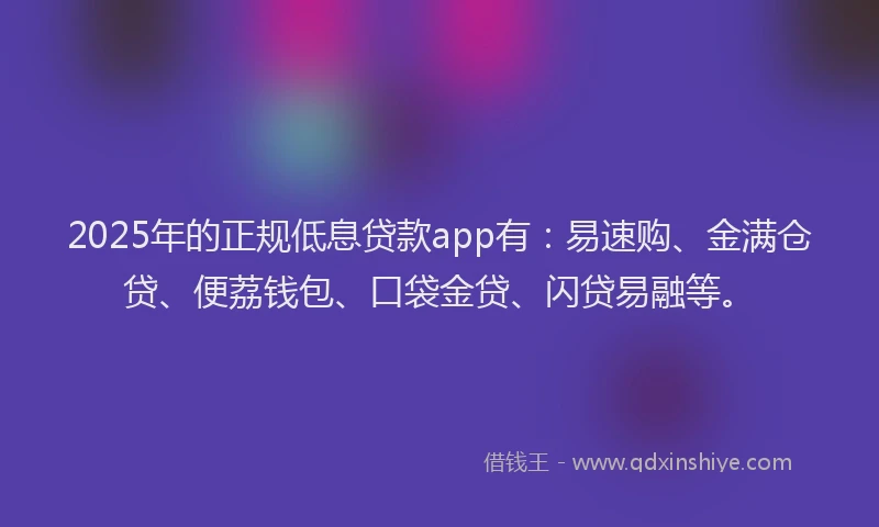 2025年的正规低息贷款app有：易速购、金满仓贷、便荔钱包、口袋金贷、闪贷易融等。
