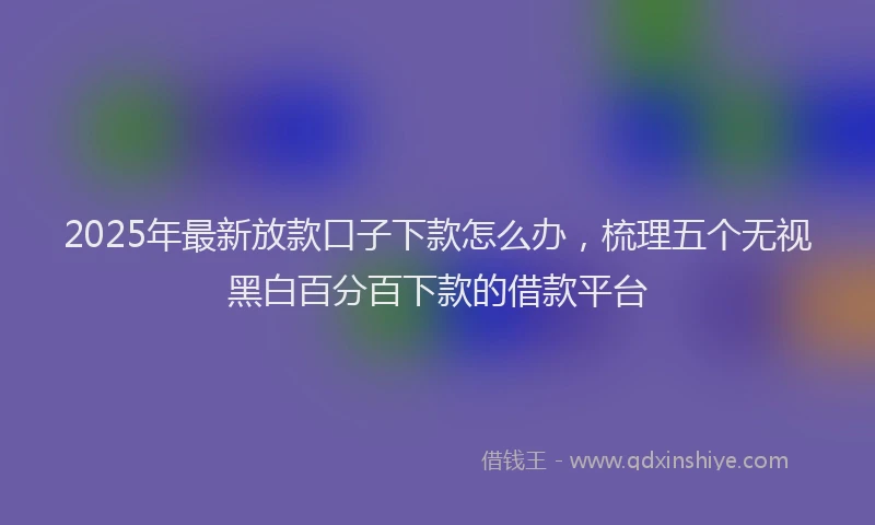 2025年最新放款口子下款怎么办，梳理五个无视黑白百分百下款的借款平台