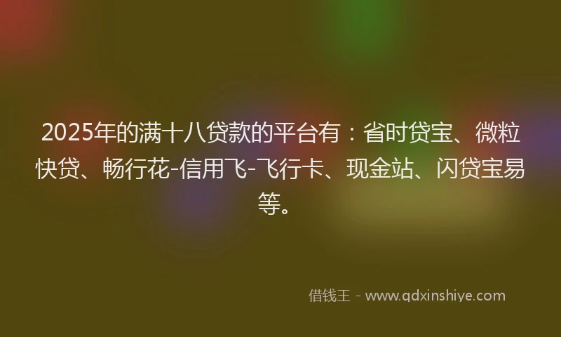 2025年的满十八贷款的平台有：省时贷宝、微粒快贷、畅行花-信用飞-飞行卡、现金站、闪贷宝易等。