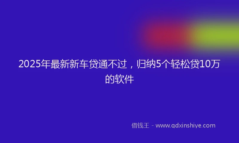 2025年最新新车贷通不过，归纳5个轻松贷10万的软件