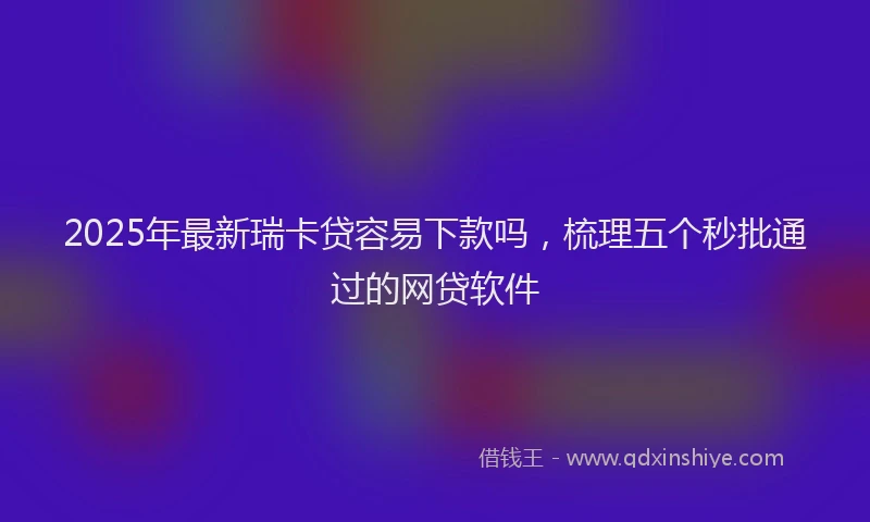 2025年最新瑞卡贷容易下款吗，梳理五个秒批通过的网贷软件