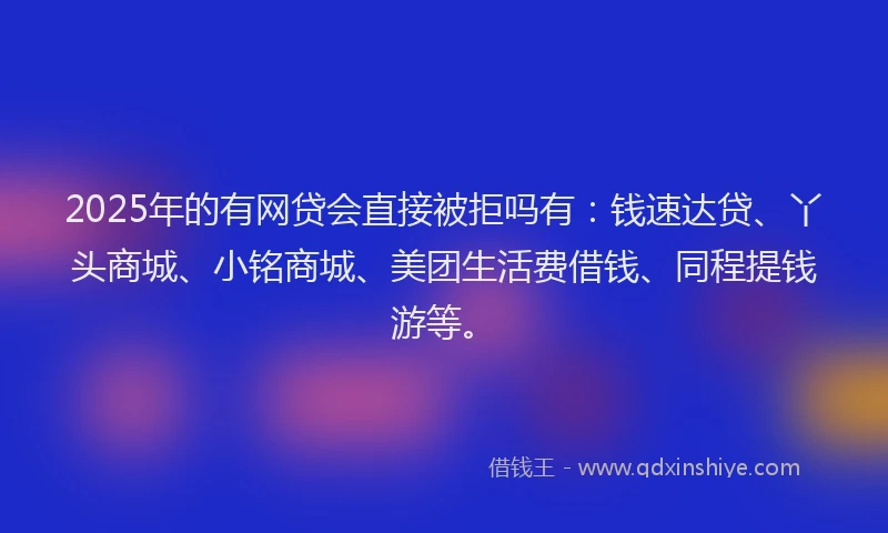 2025年的有网贷会直接被拒吗有：钱速达贷、丫头商城、小铭商城、美团生活费借钱、同程提钱游等。