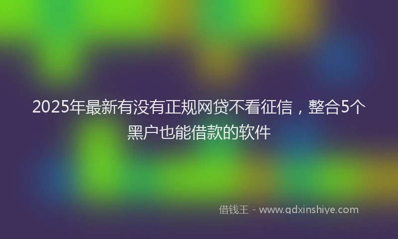 2025年最新有没有正规网贷不看征信，整合5个黑户也能借款的软件