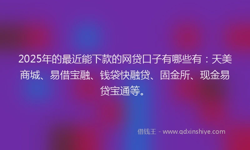 2025年的最近能下款的网贷口子有哪些有：天美商城、易借宝融、钱袋快融贷、固金所、现金易贷宝通等。