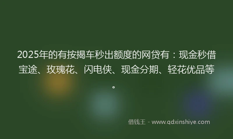 2025年的有按揭车秒出额度的网贷有：现金秒借宝途、玫瑰花、闪电侠、现金分期、轻花优品等。