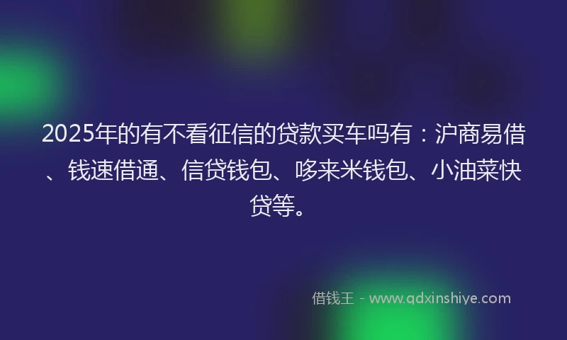 2025年的有不看征信的贷款买车吗有：沪商易借、钱速借通、信贷钱包、哆来米钱包、小油菜快贷等。