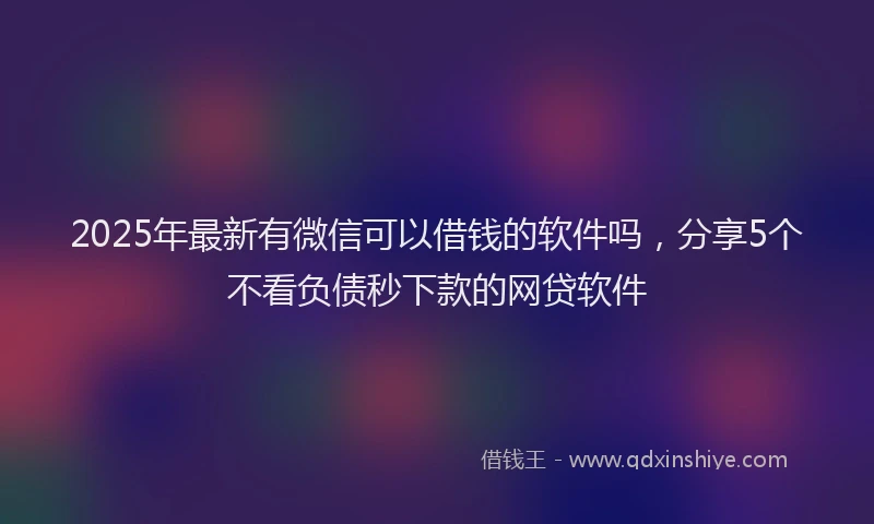 2025年最新有微信可以借钱的软件吗，分享5个不看负债秒下款的网贷软件