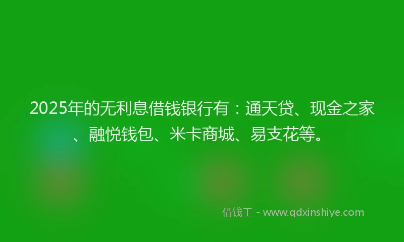 2025年的无利息借钱银行有：通天贷、现金之家、融悦钱包、米卡商城、易支花等。