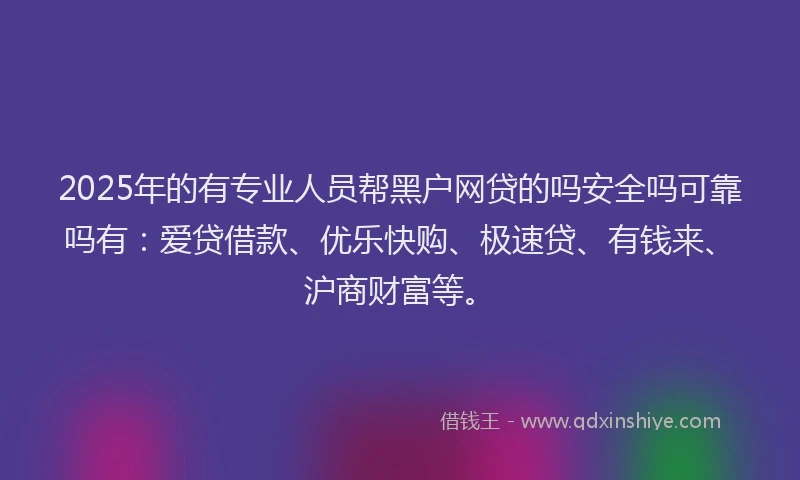 2025年的有专业人员帮黑户网贷的吗安全吗可靠吗有：爱贷借款、优乐快购、极速贷、有钱来、沪商财富等。