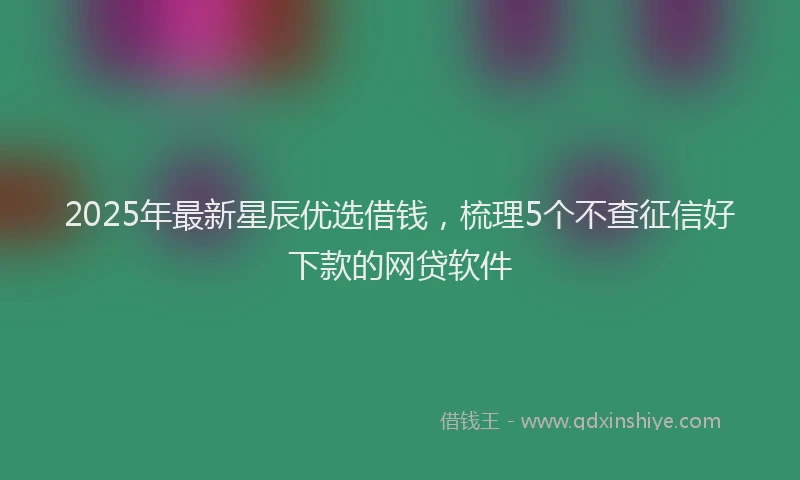 2025年最新星辰优选借钱，梳理5个不查征信好下款的网贷软件