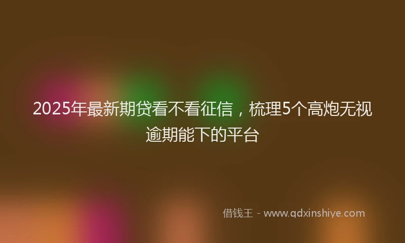 2025年最新期贷看不看征信，梳理5个高炮无视逾期能下的平台