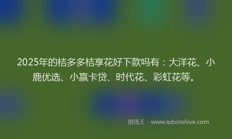 2025年的桔多多桔享花好下款吗有：大洋花、小鹿优选、小赢卡贷、时代花、彩虹花等。