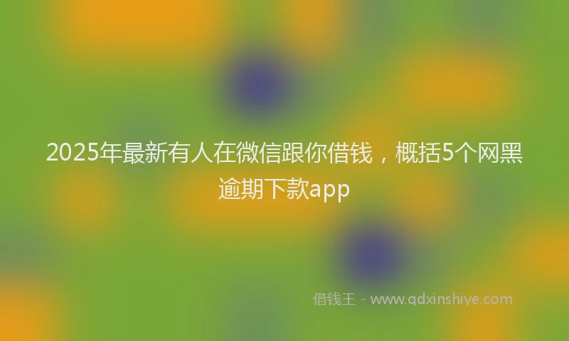 2025年最新有人在微信跟你借钱，概括5个网黑逾期下款app