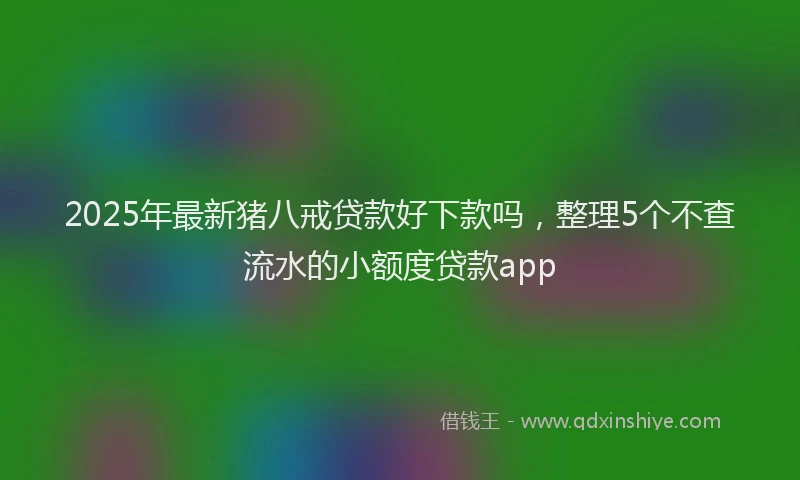 2025年最新猪八戒贷款好下款吗，整理5个不查流水的小额度贷款app