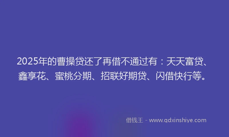 2025年的曹操贷还了再借不通过有：天天富贷、鑫享花、蜜桃分期、招联好期贷、闪借快行等。