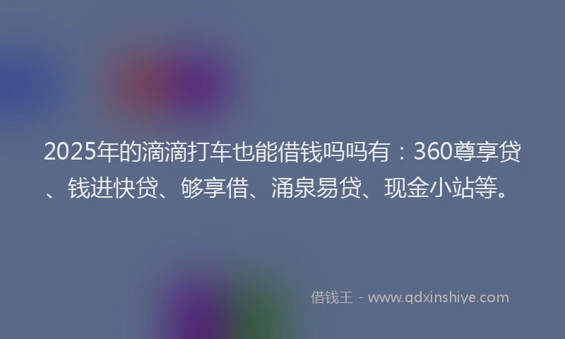 2025年的滴滴打车也能借钱吗吗有：360尊享贷、钱进快贷、够享借、涌泉易贷、现金小站等。