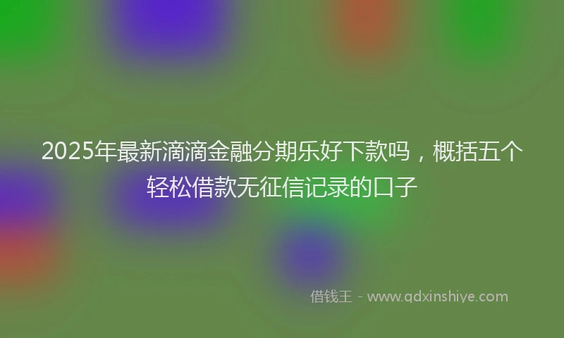 2025年最新滴滴金融分期乐好下款吗，概括五个轻松借款无征信记录的口子