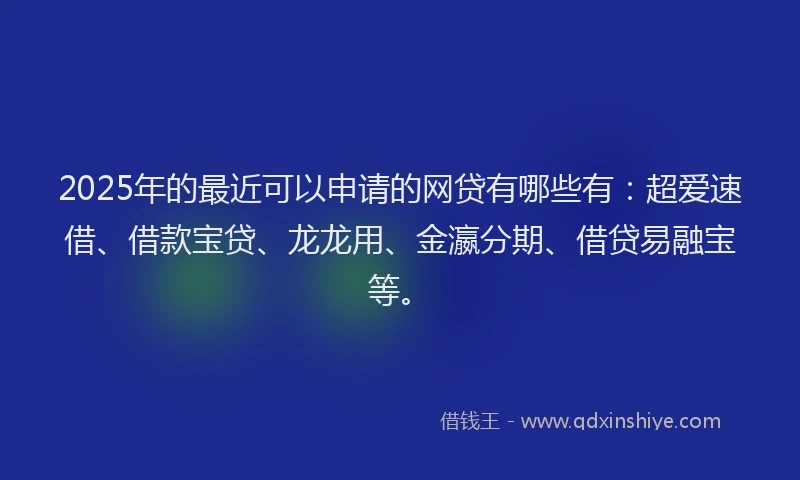2025年的最近可以申请的网贷有哪些有：超爱速借、借款宝贷、龙龙用、金瀛分期、借贷易融宝等。