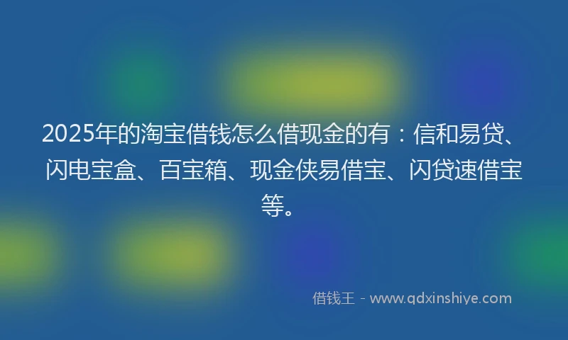 2025年的淘宝借钱怎么借现金的有：信和易贷、闪电宝盒、百宝箱、现金侠易借宝、闪贷速借宝等。