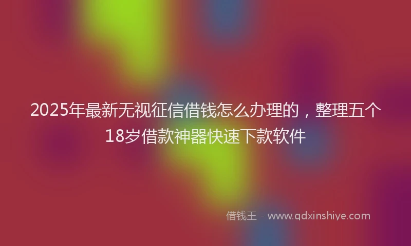 2025年最新无视征信借钱怎么办理的，整理五个18岁借款神器快速下款软件