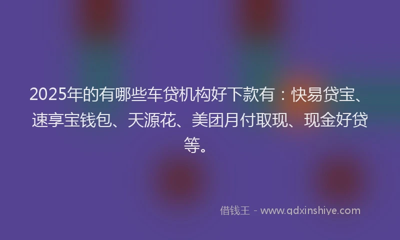 2025年的有哪些车贷机构好下款有：快易贷宝、速享宝钱包、天源花、美团月付取现、现金好贷等。