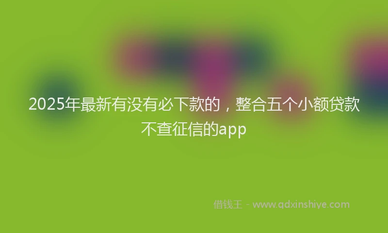 2025年最新有没有必下款的，整合五个小额贷款不查征信的app