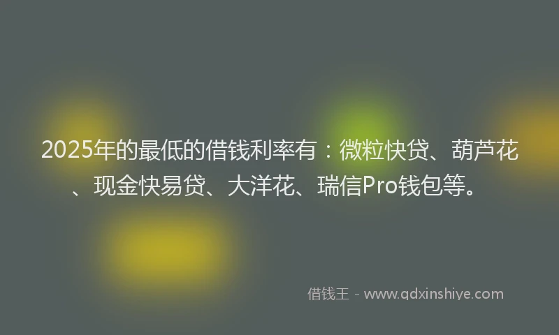 2025年的最低的借钱利率有：微粒快贷、葫芦花、现金快易贷、大洋花、瑞信Pro钱包等。