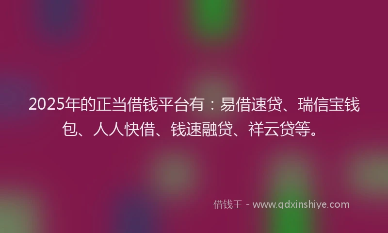 2025年的正当借钱平台有：易借速贷、瑞信宝钱包、人人快借、钱速融贷、祥云贷等。