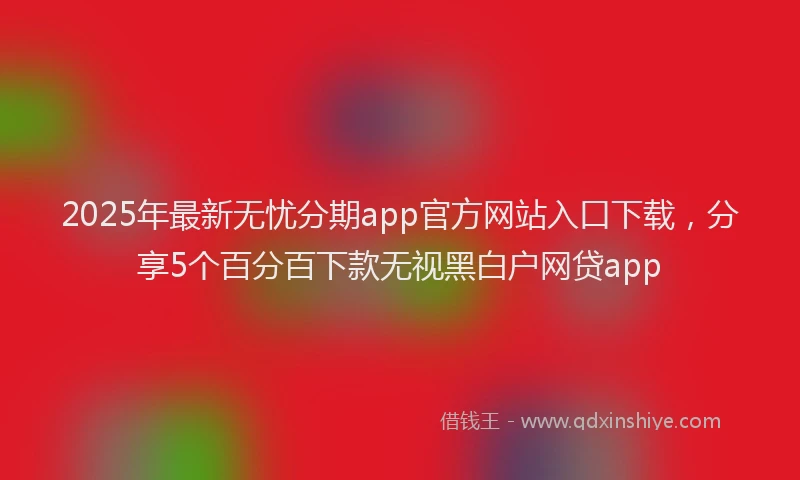 2025年最新无忧分期app官方网站入口下载，分享5个百分百下款无视黑白户网贷app