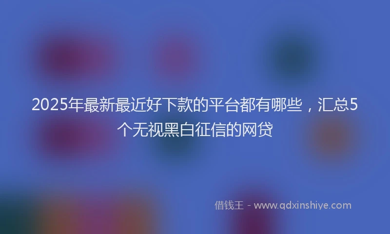 2025年最新最近好下款的平台都有哪些，汇总5个无视黑白征信的网贷