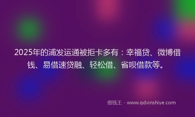 2025年的浦发运通被拒卡多有：幸福贷、微博借钱、易借速贷融、轻松借、省呗借款等。