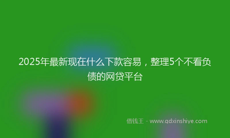 2025年最新现在什么下款容易，整理5个不看负债的网贷平台