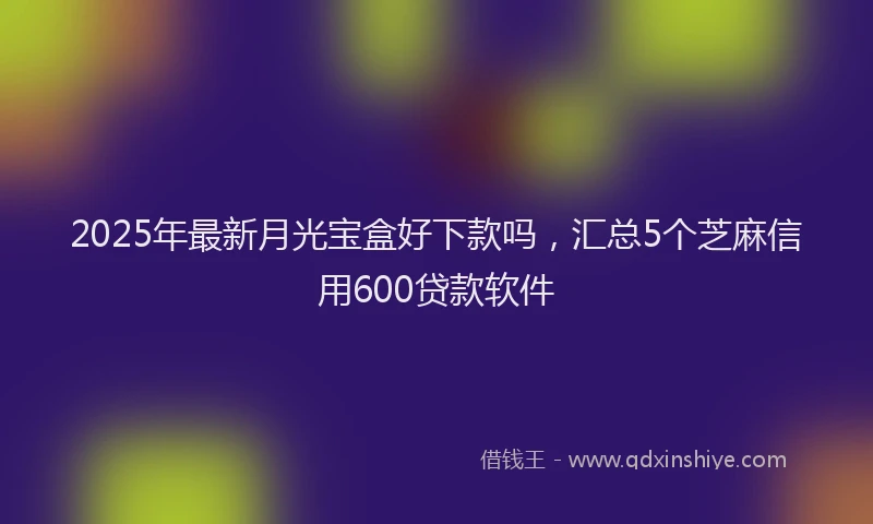2025年最新月光宝盒好下款吗，汇总5个芝麻信用600贷款软件
