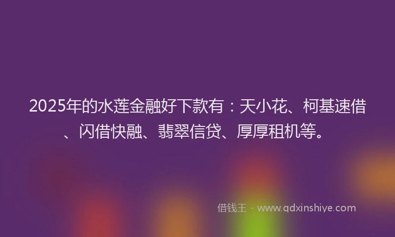 2025年的水莲金融好下款有：天小花、柯基速借、闪借快融、翡翠信贷、厚厚租机等。