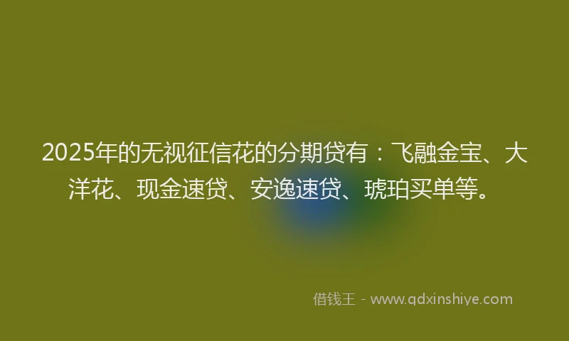 2025年的无视征信花的分期贷有：飞融金宝、大洋花、现金速贷、安逸速贷、琥珀买单等。
